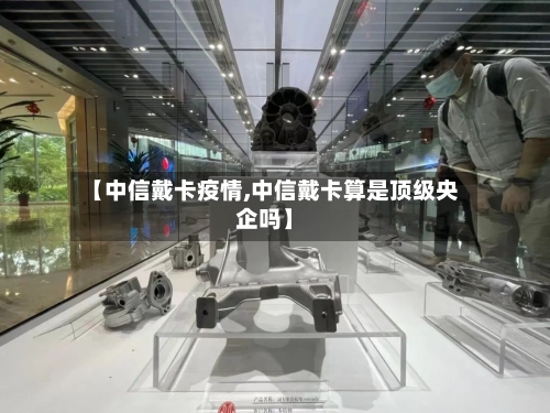 【中信戴卡疫情,中信戴卡算是顶级央企吗】-第1张图片