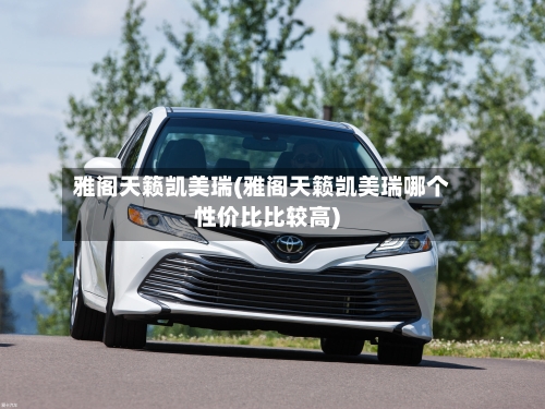 雅阁天籁凯美瑞(雅阁天籁凯美瑞哪个性价比比较高)-第2张图片