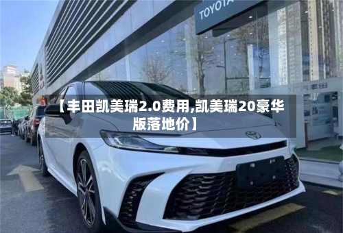 【丰田凯美瑞2.0费用,凯美瑞20豪华版落地价】-第2张图片