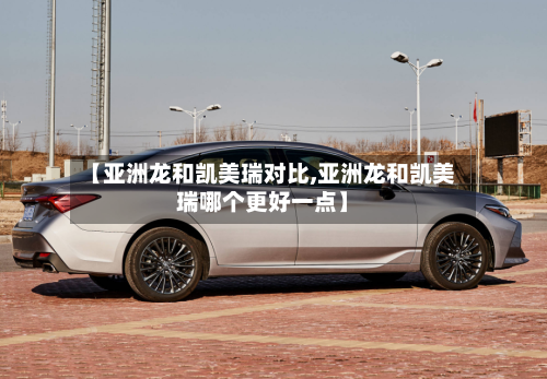 【亚洲龙和凯美瑞对比,亚洲龙和凯美瑞哪个更好一点】-第1张图片