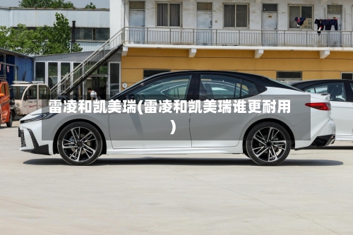 雷凌和凯美瑞(雷凌和凯美瑞谁更耐用)-第3张图片