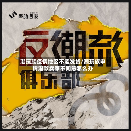 潮玩族疫情地区不能发货/潮玩族申请退款卖家不同意怎么办-第1张图片