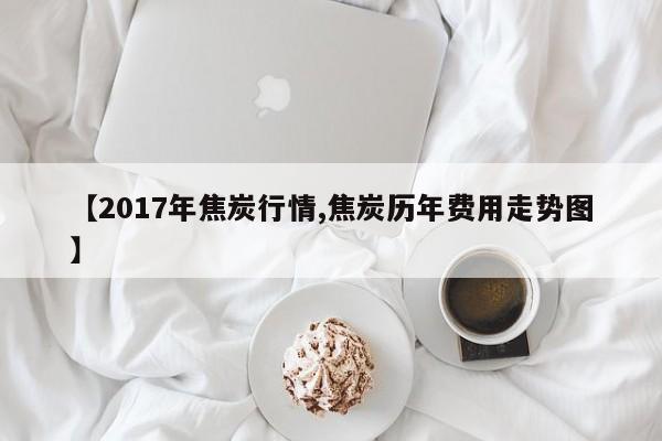 【2017年焦炭行情,焦炭历年费用走势图】