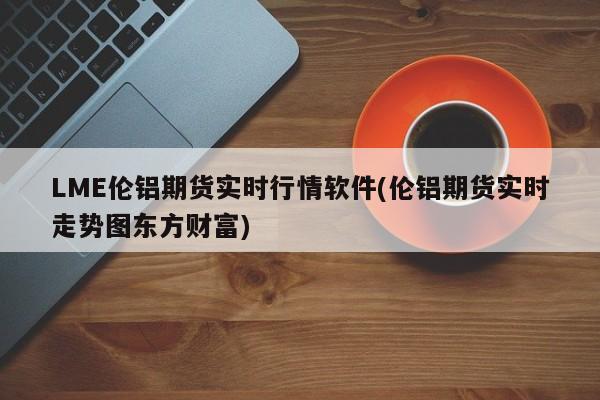 LME伦铝期货实时行情软件(伦铝期货实时走势图东方财富)