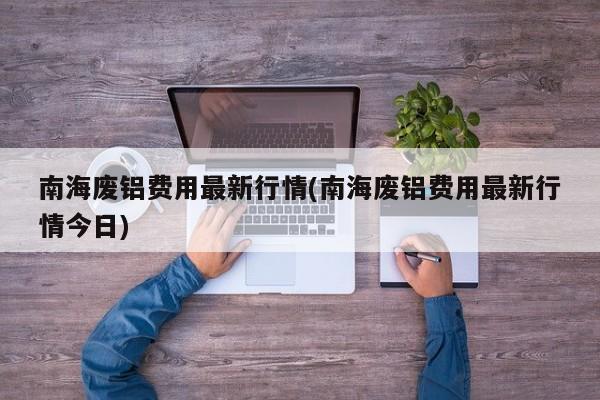 南海废铝费用最新行情(南海废铝费用最新行情今日)