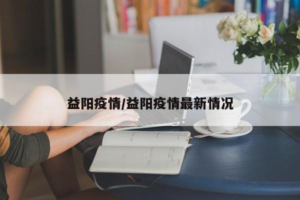 益阳疫情/益阳疫情最新情况