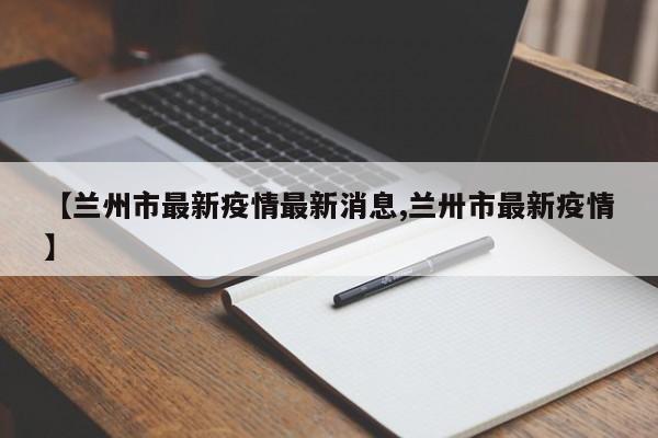 【兰州市最新疫情最新消息,兰卅市最新疫情】