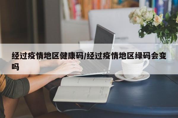 经过疫情地区健康码/经过疫情地区绿码会变吗