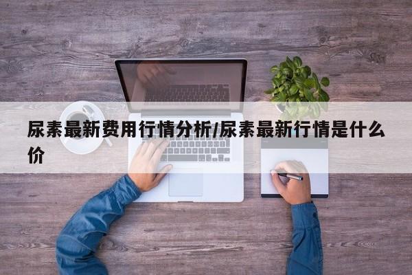 尿素最新费用行情分析/尿素最新行情是什么价