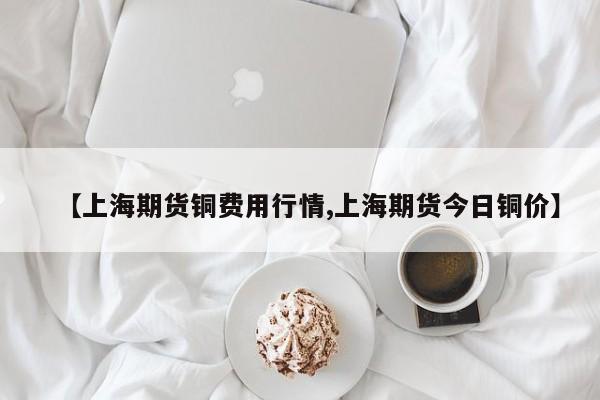 【上海期货铜费用行情,上海期货今日铜价】