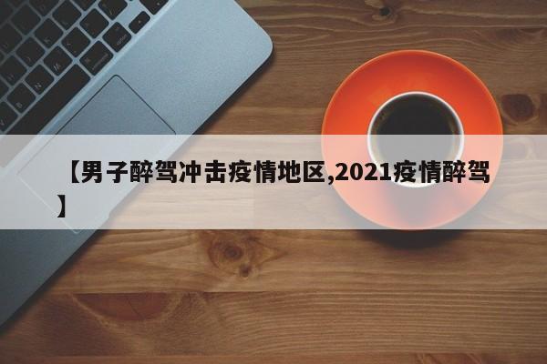 【男子醉驾冲击疫情地区,2021疫情醉驾】